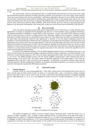 International Journal of Modern Engineering Research (IJMER)
www.ijmer.com Vol. 3, Issue. 4, Jul - Aug. 2013 pp-2510-2513 ISSN: 2249-6645
www.ijmer.com 2511 | Page
that have not failed – to become disconnected from the rest of the network, resulting in a partition of the network also called
a “cut”.
Two sensor nodes said to be disconnected if there is no path between them [2].And as we know that sensor nodes
has disconnectivity from the network is normally referred as a partition of the network of cut in the wireless sensor network,
which arise many problems like data loss, unreliability , performance degradation. Because of cuts in WSNs many problems
may arise like a wired network means data loss problem arises, means data reach in a disconnected route. Due to cuts, if any
sensor node breaks down then the network is separated into different parts so the topology of the network changes but still
network works. But because partition affects reliability, QOS of the network, data loss, efficiency, data processing speed.
Because if any data passes unfortunately in the wrong route so data loss occurs this also shows unreliability of the network.
III. RELATED WORK
In [5], the authors developed a partitionable group communication service which allows so called “partition-aware
applications” to operate in separated network topologies and, after two or more partitions merge, reconfigure themselves.
The partitioning problem is handled by a simple PING or ACK mechanism. A sensor node sends a PING message to another
node. If it does not receive an ACK in a certain period of time, that node is added to a list of suspects. A dynamic timeout
mechanism is helpful which leads to a reasonably accurate suspect list. This scheme lacks the ability to distinguish between
the node failure and partitioning which for most applications is desirable. In [3], the authors challenges posed by the
possibility of network partitioning in WSNs has been recognized in several papers but the problem of detecting when such
partitioning occurs seems to have received a little attention. To the best of our knowledge, the work in [3] is the only one that
addresses the problem of detecting cuts in WSNs. They developed an algorithm for detecting the linear cuts, which is a linear
separation of sensor nodes from the base station. The reason for the restriction to the linear cuts is that their algorithm relies
critically on a certain duality between straight line segments and points in 2D, which also restricts the algorithm in [3] to
sensor networks deployed in the 2D plane.
In contrast to the algorithm designed in [3], the DSSD algorithm proposed in [6] is not limited to linear cuts; it can
detect cuts that separate the network into multiple components of arbitrary shapes. Furthermore, the DSSD algorithm is not
restricted to sensor networks deployed in 2D, it does not require deploying sentinel nodes, and it allows every node to detect
if a cut occurs. The DSSD algorithm involves only the nearest neighbor communication, which eliminates the need of
routing messages to the source node. This feature makes the algorithm applicable to the mobile nodes as well. Since the
computation that a node has to carry out involves only averaging, it is particularly well suited to wireless sensor networks
with nodes that have limited computational capability. In this paper, the proposed algorithm is an extension of the previous
work [6], which partially examined the DOS detection problem.
IV. PROPOSED WORK
A. Problem Statement
Consider a WSN as a time-varying graph G(k) = (V(k), E(k)), whose node set V(k) represents the sensors active at
time k and the edge set E(k) consists of pairs of nodes (u, v) such that nodes u and v can directly exchange messages
between each other at time k. By an “active” node we mean a node that has not failed permanently. All graphs considered
here are called undirected, i.e., (i, j) = (j, i). The neighbors of a node i is the set Ni of nodes connected to i, i.e. Ni = {j|(i, j) €
E}.
Figure 2: Examples of Cut and Holes
The number of neighbors of i, |Ni(k)|, is known its degree, which is denoted by di(k). A path from nodes i to j is a
sequence of edges connecting i and j. A graph is called connected if there is a path between every pair of the nodes. A
component Gc of a graph G is a maximal connected sub- graph of G (i.e., no other connected subgraph of G contains Gc as
its subgraph). In terms of these definitions, a “cut” event is formally defined as the increase of the number of components of
a graph due to the failure of a subset of nodes (Figure 2). The number of cuts associated with a cut event is the increase in
 