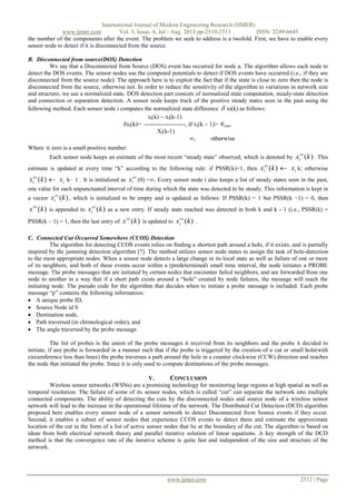 International Journal of Modern Engineering Research (IJMER)
www.ijmer.com Vol. 3, Issue. 4, Jul - Aug. 2013 pp-2510-2513 ISSN: 2249-6645
www.ijmer.com 2512 | Page
the number of the components after the event. The problem we seek to address is a twofold. First, we have to enable every
sensor node to detect if it is disconnected from the source.
B. Disconnected from source(DOS) Detection
We say that a Disconnected from Source (DOS) event has occurred for node u. The algorithm allows each node to
detect the DOS events. The sensor nodes use the computed potentials to detect if DOS events have occurred (i.e., if they are
disconnected from the source node). The approach here is to exploit the fact that if the state is close to zero then the node is
disconnected from the source, otherwise not. In order to reduce the sensitivity of the algorithm to variations in network size
and structure, we use a normalized state. DOS detection part consists of normalized state computation, steady-state detection
and connection or separation detection. A sensor node keeps track of the positive steady states seen in the past using the
following method. Each sensor node i computes the normalized state difference  xi(k) as follows:
Where zero is a small positive number.
Each sensor node keeps an estimate of the most recent “steady state” observed, which is denoted by )(kxss
i . This
estimate is updated at every time “k” according to the following rule: if PSSR(k)=1, then )(kxss
i  ix k; otherwise
)(kxss
i  ix k− 1 . It is initialized as
ss
ix (0) =∞. Every sensor node i also keeps a list of steady states seen in the past,
one value for each unpunctuated interval of time during which the state was detected to be steady. This information is kept in
a vector )(kxss
i , which is initialized to be empty and is updated as follows: If PSSR(k) = 1 but PSSR(k −1) = 0, then
)(kxss
is appended to )(kxss
i as a new entry. If steady state reached was detected in both k and k - 1 (i.e., PSSR(k) =
PSSR(k − 1) = 1, then the last entry of )(kxss
is updated to )(kxss
i .
C. Connected Cut Occurred Somewhere (CCOS) Detection
The algorithm for detecting CCOS events relies on finding a shortest path around a hole, if it exists, and is partially
inspired by the jamming detection algorithm [7]. The method utilizes sensor node states to assign the task of hole-detection
to the most appropriate nodes. When a sensor node detects a large change in its local state as well as failure of one or more
of its neighbors, and both of these events occur within a (predetermined) small time interval, the node initiates a PROBE
message. The probe messages that are initiated by certain nodes that encounter failed neighbors, and are forwarded from one
node to another in a way that if a short path exists around a “hole” created by node failures, the message will reach the
initiating node. The pseudo code for the algorithm that decides when to initiate a probe message is included. Each probe
message “p” contains the following information:
 A unique probe ID,
 Source Node id S
 Destination node,
 Path traversed (in chronological order), and
 The angle traversed by the probe message.
The list of probes is the union of the probe messages it received from its neighbors and the probe it decided to
initiate, if any probe is forwarded in a manner such that if the probe is triggered by the creation of a cut or small hole(with
circumference less than lmax) the probe traverses a path around the hole in a counter clockwise (CCW) direction and reaches
the node that initiated the probe. Since it is only used to compute destinations of the probe messages.
V. CONCLUSION
Wireless sensor networks (WSNs) are a promising technology for monitoring large regions at high spatial as well as
temporal resolution. The failure of some of its sensor nodes, which is called “cut” can separate the network into multiple
connected components. The ability of detecting the cuts by the disconnected nodes and source node of a wireless sensor
network will lead to the increase in the operational lifetime of the network. The Distributed Cut Detection (DCD) algorithm
proposed here enables every sensor node of a sensor network to detect Disconnected from Source events if they occur.
Second, it enables a subset of sensor nodes that experience CCOS events to detect them and estimate the approximate
location of the cut in the form of a list of active sensor nodes that lie at the boundary of the cut. The algorithm is based on
ideas from both electrical network theory and parallel iterative solution of linear equations. A key strength of the DCD
method is that the convergence rate of the iterative scheme is quite fast and independent of the size and structure of the
network.
 