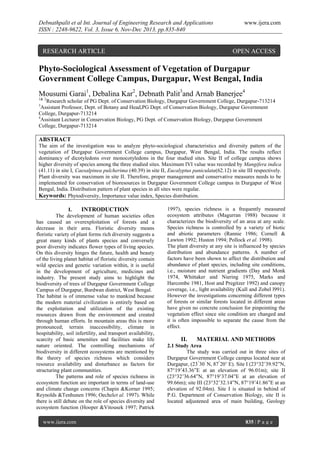 Debnathpalit et al Int. Journal of Engineering Research and Applications
ISSN : 2248-9622, Vol. 3, Issue 6, Nov-Dec 2013, pp.835-840

RESEARCH ARTICLE

www.ijera.com

OPEN ACCESS

Phyto-Sociological Assessment of Vegetation of Durgapur
Government College Campus, Durgapur, West Bengal, India
Mousumi Garai1, Debalina Kar2, Debnath Palit3and Arnab Banerjee4
1& 2

Research scholar of PG Dept. of Conservation Biology, Durgapur Government College, Durgapur-713214
Assistant Professor, Dept. of Botany and Head,PG Dept. of Conservation Biology, Durgapur Government
College, Durgapur-713214
4
Assistant Lecturer in Conservation Biology, PG Dept. of Conservation Biology, Durgapur Government
College, Durgapur-713214
3

ABSTRACT
The aim of the investigation was to analyze phyto-sociological characteristics and diversity pattern of the
vegetation of Durgapur Government College campus, Durgapur, West Bengal, India. The results reflect
dominancy of dicotyledons over monocotyledons in the four studied sites. Site II of college campus shows
higher diversity of species among the three studied sites. Maximum IVI value was recorded by Mangifera indica
(41.11) in site I, Caesalpinea pulcherima (40.39) in site II, Eucalyptus paniculata(62.12) in site III respectively.
Plant diversity was maximum in site II. Therefore, proper management and conservative measures needs to be
implemented for conservation of bioresources in Durgapur Government College campus in Durgapur of West
Bengal, India. Distribution pattern of plant species in all sites were regular.
Keywords: Phytodiversity, Importance value index, Species distribution.
I.
INTRODUCTION
The development of human societies often
has caused an overexploitation of forests and a
decrease in their area. Floristic diversity means
floristic variety of plant forms rich diversity suggests a
great many kinds of plants species and conversely
poor diversity indicates flower types of living species.
On this diversity hinges the future, health and beauty
of the living planet habitat of floristic diversity contain
wild species and genetic variation within, it is useful
in the development of agriculture, medicines and
industry. The present study aims to highlight the
biodiversity of trees of Durgapur Government College
Campus of Durgapur, Burdwan district, West Bengal.
The habitat is of immense value to mankind because
the modern material civilization is entirely based on
the exploitation and utilization of the existing
resources drawn from the environment and created
through human efforts. In mountain areas this is more
pronounced; terrain inaccessibility, climate in
hospitability, soil infertility, and transport availability,
scarcity of basic amenities and facilities make life
nature oriented. The controlling mechanisms of
biodiversity in different ecosystems are mentioned by
the theory of species richness which considers
resource availability and disturbance as factors for
structuring plant communities.
The patterns and role of species richness in
ecosystem function are important in terms of land-use
and climate change concerns (Chapin &Korner 1995;
Reynolds &Tenhunen 1996; Oechelet al. 1997). While
there is still debate on the role of species diversity and
ecosystem function (Hooper &Vitousek 1997; Patrick
www.ijera.com

1997), species richness is a frequently measured
ecosystem attributes (Magurran 1988) because it
characterizes the biodiversity of an area at any scale.
Species richness is controlled by a variety of biotic
and abiotic parameters (Rannie 1986; Cornell &
Lawton 1992; Huston 1994; Pollock et al. 1998).
The plant diversity at any site is influenced by species
distribution and abundance patterns. A number of
factors have been shown to affect the distribution and
abundance of plant species, including site conditions,
i.e., moisture and nutrient gradients (Day and Monk
1974, Whittaker and Niering 1975, Marks and
Harcombe 1981, Host and Pregitzer 1992) and canopy
coverage, i.e., light availability (Kull and Zobel l991).
However the investigations concerning different types
of forests or similar forests located in different areas
have given no concrete conclusion for pinpointing the
vegetation effect since site condition are changed and
it is often impossible to separate the cause from the
effect.

II.

MATERIAL AND METHODS

2.1 Study Area
The study was carried out in three sites of
Durgapur Government College campus located near at
Durgapur, (23°30’ N, 87°20’ E). Site I (23°32’39.92”N,
87°19’43.36”E at an elevation of 96.01m); site II
(23°32’36.64”N, 87°19’37.04”E at an elevation of
99.66m); site III (23°32’32.14”N, 87°19’41.86”E at an
elevation of 92.04m). Site I is situated in behind of
P.G. Department of Conservation Biology, site II is
located adjustened area of main building, Geology

835 | P a g e

 