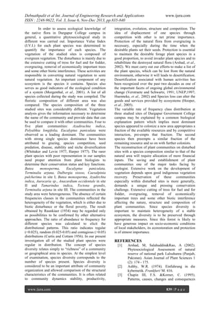 Debnathpalit et al Int. Journal of Engineering Research and Applications
ISSN : 2248-9622, Vol. 3, Issue 6, Nov-Dec 2013, pp.835-840
In order to assess ecological knowledge of
the native flora in Durgapur College campus in
general, a quantitative phytosociological study in
different was carried out. Importance Value Index
(I.V.I.) for each plant species was determined to
quantify the importance of each species. The
vegetation of the studied sites is composed of
evergreen vegetation. The disturbance is mainly due to
the extensive cutting of tress for fuel and for fodder,
overgrazing, removal of economically important trees
and some other biotic interference. These activities are
responsible in converting natural vegetation to semi
natural vegetation. An important component of any
ecosystem is the species it contains. Species also
serves as good indicators of the ecological condition
of a system (Morgenthal, et al., 2001). A list of all
species collected during the study was compiled. The
floristic composition of different area was also
compared. The species composition of the three
studied sites was considerably different. Vegetation
analysis gives the information necessary to determine
the name of the community and provide data that can
be used to compare it with other communities. Four to
five plant communities: Azadirachta indica,
Polyalthia longifolia, Eucalyptus paniculata were
observed as a leading dominant. The communities
with strong single species dominance have been
attributed to grazing, species competition, seed
predation, disease, stability and niche diversification
(Whittaker and Levin 1977, Harper 1977). The rarer
plant species with poor representation in our samples
need proper attention from plant biologists to
determine their conservation status and key functions.
Butea
monosperma,
Eucalyptus
paniculata,
Terminalia arjuna, Dalbergia sissoo, Caesalpinia
pulcherima in site I; Butea monosperma, Azadirchta
indica, Aurocaria sp., Anacardium occidentale in site
II and Tamarindus indica, Tectona grandis,
Terminalia arjuna in site III. The communities in the
study area were heterogeneous. The absence of certain
frequencies classes in the communities reflected the
heterogeneity of the vegetation, which is either due to
biotic disturbance or the floral poverty. The result
obtained by Raunkiaer (1934) may be regarded only
as possibilities to be confirmed by other alternative
approaches. The ratio of abundance to frequency for
different species was calculated to elicit the
distributional patterns. This ratio indicates regular
(<0.025), random (0.025-0.05) and contagious (>0.05)
distributions (Curtis and Cottam 1956). In our present
investigation all of the studied plant species were
regular in distribution. The concept of species
diversity relates simply to “richness” of a community
or geographical area in species. At the simplest level
of examination, species diversity corresponds to the
number of species present. Species diversity is
considered to be an important attribute of community
organization and allowed comparison of the structural
characteristics of the communities. It is often related
to community dynamics stability, productivity,
www.ijera.com

www.ijera.com

integration, evolution, structure and competition. The
idea of displacement of one species through
competition with other is net prime importance.
Protection of the natural flora from overgrazing is
necessary, especially during the time when the
desirable plants set their seeds. Protection is essential
to maintain the desirable forage plant species in a
good proportion, to avoid invader plant species and to
rehabilitate the destroyed natural flora (Arshad, et al.,
2002). We must carry out our efforts to make a list of
the plant species, which can be lost from the natural
environment, otherwise it will leads to desertification.
Desertification associated with human activities has
been recognized over the past two decades as one of
the important facets of ongoing global environmental
change (Verstraete and Schwartz, 1991; UNEP,1997;
Huenneke, et al., 2002) and Species loss can alter the
goods and services provided by ecosystems (Hooper,
et al., 2005).
The variable rate of frequency class distribution at
three studied sites of Durgapur Government College
campus may be explained by a common biological
explanation pattern which implies most dominant
species appeared to colonize a new area appropriates a
fraction of the available resources and by competitive
interaction, pre-empts that fraction. The second
species then preempts a similar fraction of the
remaining resource and so on with further colonists.
The reconstruction of plant communities on disturbed
sites with a species composition similar to that of the
natural area will require allocation of more financial
inputs. The saving and establishment of plant
communities one of the major tasks facing by
ecologist. Extensive work on the development of
vegetation depends upon good indigenous vegetation
recovery. Preservation of these communities
especially within disturbed sites is more generally,
demands a unique and pressing conservation
challenge. Extensive cutting of tress for fuel and for
fodder, overgrazing, removal of economically
important trees and some other biotic interference
affecting the nature, structure and composition of
plant communities. Since species diversity is
important to maintain heterogeneity of a stable
ecosystem, the diversity is to be preserved through
appropriate measures. Since this forest is likely to
have generous impact on socio-economic conditions
of local stakeholders, its ecorestoration and protection
is of utmost importance.

REFERENCES
[1]

[2]
[3]

Arshad, M, Salahuddin&Rao, A (2002).
Phytosociological Assessment of natural
reserve of national park Lalsuhanra (Punjab,
Pakistan). Asian Journal of Plant Sciences 1
(2): 174 - 175.
Ashby, W.R. (1974). Einfuhrung in die
kybernetik. Frankfurt/ M. 416.
Chapin III, F.S. &Korner, C. (1995).
Patterns, causes, changes and consequences
839 | P a g e

 