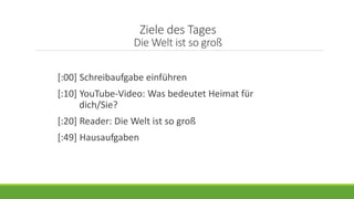 Ziele des Tages
Die Welt ist so groß
[:00] Schreibaufgabe einführen
[:10] YouTube-Video: Was bedeutet Heimat für
dich/Sie?
[:20] Reader: Die Welt ist so groß
[:49] Hausaufgaben
 