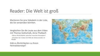 Reader: Die Welt ist groß
Markieren Sie jene Vokabeln in der Liste,
die Sie verwenden könnten.
Vergleichen Sie die Leute aus dem Video
mit Thomas Gottschalk, Anna Thalbach
◦Gibt es Ähnlichkeiten zwischen manchen Konzepten?
◦Schreiben Sie 3 Sätze mit Hilfe der Diskursmarker im
Reader
Gibt es Ähnlichkeiten zu Ihrem
Heimatskonzept?
 