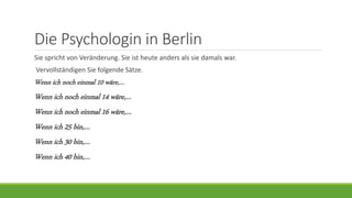 Die Psychologin in Berlin
Sie spricht von Veränderung. Sie ist heute anders als sie damals war.
Vervollständigen Sie folgende Sätze.
Wenn ich noch einmal 10 wäre,…
Wenn ich noch einmal 14 wäre,…
Wenn ich noch einmal 16 wäre,…
Wenn ich 25 bin,…
Wenn ich 30 bin,…
Wenn ich 40 bin,…
 