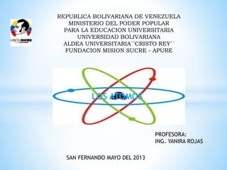 REPUBLICA BOLIVARIANA DE VENEZUELA
MINISTERIO DEL PODER POPULAR
PARA LA EDUCACION UNIVERSITARIA
UNIVERSIDAD BOLIVARIANA
ALDEA UNIVERSITARIA´´CRISTO REY´´
FUNDACION MISION SUCRE - APURE
PROFESORA:
ING. YANIRA ROJAS
SAN FERNANDO MAYO DEL 2013
LOS ATOMOS
 