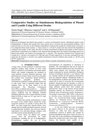 Neetu Singh et al Int. Journal of Engineering Research and Applications www.ijera.com
ISSN : 2248-9622, Vol. 4, Issue 3( Version 1), March 2014, pp.
www.ijera.com 827 | P a g e
Comparative Studies on Simultaneous Biodegradation of Phenol
and Cyanide Using Different Strains
Neetu Singh1
, Bhumica Agarwal2
and C. B.Majumder3
Department of Chemical Engineering, IIT Roorkee, Roorkee, Uttrakhand, INDIA.
Department of Chemical Engineering, IIT Roorkee, Roorkee, Uttrakhand, INDIA.
Department of Chemical Engineering, IIT Roorkee, Roorkee, Uttrakhand, INDIA
Abstract
Removal of pollutants like phenol and cyanide is a serious environmental concern. Widespread studies on the
biodegradation of phenol and cyanide have been carried out to overcome the environmental problems. This
study provides an overview on the biological degradation of phenol and cyanide by isolated strain S.odorifera.
For comparison three strains namely, A. chroococuum, E. coli and P. putida were also used for the degradation
of phenol and cyanide. In this study, the effect of initial concentration of phenol and cyanide on their removal
and biomass concentration was studied. It was observed that amongst these four bacteria percentage removal of
phenol and cyanide, was found to be maximum for S. odorifera. The maximum tolerance level of phenol and
cyanide for S. odorifera was found to be 1500 mg/l and 150 mg/l respectively. It was also concluded from this
study that, the bacteria S. odorifera was capable simultaneous removal of phenol and cyanide i.e., 88.26% and
99.85% respectively.
Keywords: Biodegradation, Environmental concern, Phenol, Cyanide, Simultaneous removal
I. INTRODUCTION
A huge source of water pollution is industrial waste;
industries produce large amount of waste water
which is harmful to environment and human health.
Phenol and cyanide compounds are produced as
waste products of many industrial processes; coke
plant being one of them. Waste water from coke plant
also contains toxic xenobiotics: phenol derivatives
(pyrocatechol, pyrogallol, problems. The
concentration of phenol, cyanide and their derivatives
in coke waste water is generally higher than the
standard limits set for their release in to the
environment. The Maximum Contaminant
limit (MCL) of phenol and cyanide in drinking
water as defined by the US Environmental Protection
Agency (USEPA) and the Minimum National
Standards (MINAS) of the Central Pollution Control
Board (CPCB) in India are 0.5 mg/l and 0.2 mg/l
respectively [1,2].
Phenol and cyanide contamination in water
has posed severe health effects around the world.
Long-term exposure of cyanide at levels above the
MCL, can cause weight loss, thyroid effects, nerve
damage and even death and phenol exposure can lead
to gastrointestinal disorders, skin and eyes injuries,
lung kidney, liver and heart damage, collapse, coma
and other serious mental disturbances [3,4,5].
Several routes for phenol and cyanide
removal from the environment are under
investigation, including the use of biodegradation.
Biodegradation requires the use of living
microorganisms for degradation or adsorption of
pollutant. The microorganisms that can be used for
biological treatment method must have the ability to
utilize waste material and converting them into
simple compounds by natural metabolism. Biological
removal of pollutants provides a cost effective and
eco- friendly solution for the pollution deterioration
from the industrial effluent. Widespread studies on
the biodegradation of phenol and cyanide have been
carried out in order to overcome the environmental
problems. During the past two decades, a variety of
bacteria capable of degrading phenol and cyanide, in
single substrate system have been isolated and
characterized. Some of the bacteria having phenol
degrading capacity are Rhodococcus arythropolis,
Gordonia sputa, Pseudomonas putida, Streptomyces,
Phormidium valderianum BDU 30501, Arthrobacter
sp., Bacillus cereus, Citrobacter freundii, Microccus
agilis etc. [6,7,8,9,10,11]and cyanide degrading
capacity are Klebsiella oxytoca, Citrobacter sp.,
Pseudomonas sp., Cryptococcus humicolus MCN2,
Pseudomonas pseudoalcaligenes, Azotobacter
chroococcum 446 etc,[12,13].
A very few studies have also investigated
the phenol removal in the presence of cyanide.
However no study has been reported where
simultaneous removal of phenol and cyanide by
bacterial degradation takes place. Hence the focus of
this study was on the simultaneous biodegradation of
phenol and cyanide from coke waste water. For this
purpose, the bacterial strain capable of co-
RESEARCH ARTICLE OPEN ACCESS
 