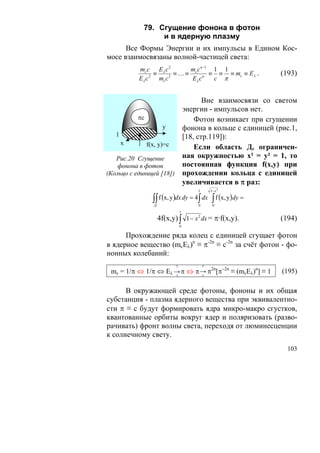 79. Сгущение фонона в фотон
                  и в ядерную плазму
      Все Формы Энергии и их импульсы в Едином Кос-
мосе взаимосвязаны волной-частицей света:
           mc c Eλ c 2        m c n −1 1 1
                 ≡       ≡ … ≡ c n ≡ ≡ ≡ mc ≡ Eλ .              (193)
           Eλ c 2 mc c 3       Eλ c    c π


                                          Вне взаимосвязи со светом
                                   энергии - импульсов нет.
           πc                          Фотон возникает при сгущении
                         y         фонона в кольце с единицей (рис.1,
   1                               [18, стр.119]):
       x        f(x, y)=c              Если область Д, ограничен-
   Рис.20 Сгущение                 ная окружностью х² = у² = 1, то
    фонона в фотон                 постоянная функция f(х,у) при
(Кольцо с единицей [18])           прохождении кольца с единицей
                                   увеличивается в π раз:
                                       1   1− x 2

                  ∫∫ f (x, y )dx dy = 4∫ dx ∫ f (x, y)dy =
                   Д                   0    0
                               1
                       4f(x,y) ∫ 1 − x 2 dx = π·f(x,y).         (194)
                               0

      Прохождение ряда колец с единицей сгущает фотон
в ядерное вещество (mcEλ)n ≡ π-2n ≡ c-2n за счёт фотон - фо-
нонных колебаний:

 mc = 1/π ⇔ 1/π ⇔ Eλ → π ⇔ π → π2n[π−2n ≡ (mcEλ)n] ≡ 1          (195)

      В окружающей среде фотоны, фононы и их общая
субстанция - плазма ядерного вещества при эквивалентно-
сти π ≡ с будут формировать ядра микро-макро сгустков,
квантованные орбиты вокруг ядер и поляризовать (разво-
рачивать) фронт волны света, переходя от люминесценции
к солнечному свету.
                                                                  103
 