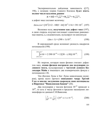 Экспериментально найденная зависимость ([17],
196), с позиции теории Единого Космоса будет иметь
полное число нуклонов, равное
              А = 112 = 7 qq * = 8 μμ * = 4 ρρ * ,
а дефект масс составит величину:

 Δm а.е.м ≡ [10-2(112 – 100)² – 64]·10-3·1/16 ≡ 391·10-5. (197)

     Волновое поле, полученное как дефект масс (197),
в свою очередь излучает-поглощает одиночные равновес-
ные кванты, а, следовательно, пульсирует по амплитуде:

                      (Δm ± 1) ≡ (390 ± 1)·10-5.            (198)

     В окружающей среде возникает разность квадратов
потенциалов (198).

    (390+1)⋅10−5

         ∫ ϕ dϕ     ≡ 2·390·10-10 ≡ 13[30 – (-30)]·10-10.   (199)
    (390−1)⋅10− 5


       Из энергии, которую наши физики считают дефек-
том масс, ихнии физики построили два полушария го-
ловного мозга, пульсирующие с частотой лунного Ка-
лендаря Майи и имеющего два изомерических фокуса с
потенциалом ±36.
       Эти (Богиня Луны и Бог Луны цивилизации шуме-
ров), кроме всего прочего описывают чакру Третий
Глаз и вполне заслуженно выразили свои потенциалы
в Пирамиде "Вавилонская Башня" (26).
       Два полушария с числом фотонов 10-10 приводят к
1020, то есть к числу фотонов в пределах насыщения лю-
минофора по данным С.И.Вавилова.
                     1     1
                      10
                         ⇔ 20 → 1020 ⇔ 1 ⇔ 10− 20 .         (200)
                    10    10

                                                              105
 