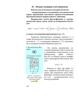 81. Основы изомерии и её символизм
     Изначально источником изомерии является:
     - антирезонансное отталкивание или разностный
взрыв, придающий участникам взрыва-отталкивания
противоположную направленность движения;
     Искривление полёта фотон-фононов и электро-
магнитной среды между ними пульсирующим Космо-
сом:

                              ⎛   1
                                             ⎞1
  (mcc² = εο·μo·c³ = Eλс² = π)· ⎜ ± ∫ ϕ dϕ = ± ⎟ ≡ (π/2≡ωo), (201)
                                ⎜               ⎟
                              ⎝   0
                                           2⎠

и смены отталкивания притяжением (рис.18).
      Символом бесконечности изомерии является ∞, а
эпюра бесконечности описана восемью треугольниками с
катетами b = 2 и площадями, равными 1 ≡ S1, вписанны-
ми в основание великой Пирамиды (рис.21).

1. Бесконечность Изо-      Эти восемь равновесных со-

       ∞
мерии
                        стояний проявляют себя в частности
                        в совмещении эллиптических и па-
                        раболических      орбит     (табл.61,
2. Основание великой    рис.19), а в общем случае в коэффи-
Пирамиды
                        циенте расширения Вселенной, рав-
         S1 S1
      S1       S1       ном
      S1       S1
        S1 S1                           с³/ωo³ = 8.
        b
           a               Каждую из трёх пар орбит эл-
     a = 2b = 2         липс -парабола (табл.60) будут соз-
        S1 = 1.         давать три компонента света (201),
                        формируя колебательный резонанс-
 Рис.21 Символизм
Изомерии, движущей      но (ωo³) - антирезонансный (3ωo)
  силы Вселенной        контур колебаний:
     (табл.60)


106
 