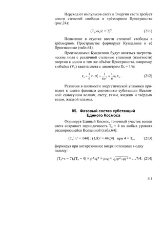Переход от импульсов света к Энергии света требует
шести степеней свободы в трёхмерном Пространстве
(рис.24):

                      (То·ωo/c = 2)6.                   (211)

      Появление в сгустке шести степеней свободы в
трёхмерном Пространстве формирует Кундалини и её
Производные (табл.64).
      Производными Кундалини будут являться энергети-
ческие поля с различной степенью упаковки (плотности)
энергии в одном и том же объёме Пространства, например
в объёме (Vo) кванта света с диаметром Dо = 1/π:
                    1         1  1
                V0 = π ⋅ D0 = 2 ≡ mc Eλ .
                          3
                                                        (212)
                    6        6π  6

      Различия в плотности энергетической упаковки при-
водит к шести фазовым состояниям субстанции Вселен-
ной: самосущим волнам, свету, газам, жидким и твёрдым
телам, жидкой плазмы.


          85. Фазовый состав субстанций
                 Единого Космоса
      Формируя Единый Космос, точечный участок волны
света сохраняет периодичность То = 4 на любых уровнях
расширяющейся Вселенной (табл.64):

        (To² τ² = 144) : (1,8)² = 44,(4) при 4 = То,    (213)

формируя при антирезонансе вихря потенциал в одну
пальму:

 (To+τ = 7):(То = 4) ≡ ρ*:q* ≡ ρ:q ≡ ρρ * : qq * ≡ …7/4. (214)




                                                          111
 