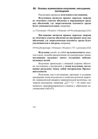 88. Основы взаимосвязи излучения, насыщения,
                поглощения
     Рассмотрим процессы излучения и поглощения.
     Излучением является процесс перехода энергии
из точечного участка оболочки в окружающую среду
над оболочкой, где энергетическая плотность среды
будет уменьшаться вдвое, например:

γn=72 (плазма)→36 (свет)→18 (вода)→(9+0) субструктура. (221)

     Поглощение является процесс перехода энергии
из точечного участка оболочки во внутреннее поле под
оболочкой, где энергетическая плотность среды будет
увеличиваться в два раза, например:

(9+0) субструктура→18 (вода)→36 (свет)→72= γn(плазма). (222)

      Излучение влечёт за собой мультиплетность кван-
тов и волн, подобно расщеплению на спектральные линии;
поглощение вызывает синтез (сгущение) небесно-
волновых полей.
      Излучение происходит с внешней стороны оболоч-
ки, поглощение с внутренней, а точки излучения- погло-
щения разделены между собой интервалами Продол-
жительности.
      Излучение, как и поглощение, протекает в условиях
насыщения точки-излучателя и точки-поглотителя энерги-
ей, эквивалентной квадрату первоначальной величины, где
энергия насыщения, например qq * ≡ То² = 16, имеет воз-
можность трансформироваться в кванты с обратными по-
тенциалами (табл.67).




116
 