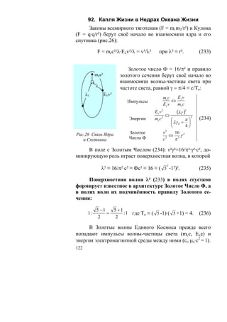 92. Капля Жизни в Недрах Океана Жизни
      Законы всемирного тяготения (F = m1m2/r²) и Кулона
(F = q·q/r²) берут своё начало во взаимосвязи ядра и его
спутника (рис.26):

             F = mcc²/λ·Eλv²/λ = v³/λ²      при λ² ≡ r².                (233)


                             Золотое число Ф = 16/π² и правило
            mcc²          золотого сечения берут своё начало во
                          взаимосвязи волны-частицы света при
            λ             частоте света, равной γ = π/4 ≡ c/To:
      λ1           Ελv²
                                                  mc c  Ev
                            Импульсы                   ⇔ γ
                                                  Eγ v  mc c
                                         Eγ v 2
                                                  ⇔
                                                         (λγ )2
                             Энергии     mc c 2        ⎛       π⎞
                                                                    2
                                                                        (234)
                                                       ⎜ λγ 0 = ⎟
                                                       ⎝       4⎠
                                                    2
Рис.26 Связь Ядра            Золотое              v       16
                                                      ⇔ 2γ2
   и Спутника                Число Ф              c 2
                                                          π

     В поле с Золотым Числом (234): v²γ²=16/π²·γ²·с², до-
минирующую роль играет поверхностная волна, в которой
                                                    2
                λ² ≡ 16/π²·с² ≡ Фс² ≡ 16 ≡ ( 5 -1²)².                   (235)

     Поверхностная волна λ² (233) в полях сгустков
формирует известное в архитектуре Золотое Число Ф, а
в полях волн их подчинённость правилу Золотого се-
чения:

            5 −1   5 +1
       1:        =      : 1 где То ≡ ( 5 -1)·( 5 +1) = 4.               (236)
             2      2

     В Золотые волны Единого Космоса прежде всего
попадают импульсы волны-частицы света (mcc, Eλc) и
энергия электромагнитной среды между ними (εο·μo·c2 = 1).
122
 