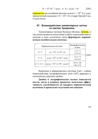k1 = 10-1/10+1 = ρ2/ρ5 и k2 = ρ5/ρ2 = 10²             (245)

отражается как колебание биотока силою J = 10-4 А и элек-
тромагнитной индукции 1/J = 104 1/A в чакре Третий Глаз,
а далее везде.


    97. Взаимодействие элементарных частиц
             со светом. Кундалини
      Элементарные частицы Космоса (бозоны, мезоны, и
так далее) являются носителями слабых взаимодействий и,
попадая в поле солнечного света формируют неравно-
весную колебательную системы:

                                               Логарифмические
          Неравновесные системы
                                                    волны
                                                   -1 ⇔ +1
     n=1           ρ2 = 10-1 ⇔ 10 = ρ5
                                                    ±2 ⇔ 0
                                                                 (247)
                          -2                       -2 ⇔ +2
     n=2        ρ2/ρ5 = 10 ⇔ 10² = ρ5/ρ2
                                                    ±4 ⇔ 0
                                                  2n ⇔ -2n
  n = 1, 2, 3… (ρ2/ρ5 = 10-2 ⇔ 10² = ρ5/ρ2)n
                                                  ±4n ⇔ 0.

     Появление в неравновесных системах Свет - слабые
взаимодействия логарифмических волн (247) приводит к
потенциалам, кратным двойке.
     Двойка в логарифмических волнах появляется
всегда, когда в ядерных процессах начальная эффек-
тивность увеличивается до квадрата первоначальной
величины и происходит излучение-поглощение:




                                                                   129
 