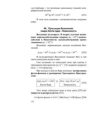 где Свабхават - это потенциал наполовину ставший лога-
рифмической волной:

                  10-4·lg 104 ≡ 4·10-4 ≡ То·10-4.          (251)

         В этом поле возникает электромагнитная индукция
(246).


               99. Пульсация Вселенной:
             недра Капли ядра - Невесомость
     Вселенная пульсирует. В недрах сгустков возни-
кают короткодействующие ядерные (ρ4 =1014) взаимо-
действия в Невесомости: дальнодействующие грави-
тационные (ρ1 = 10-24).
     Возникает неравновесная система колебаний Все-
ленной.

          ρ4:ρ1 = 1038 ⇔ ρ4·ρ1 = 10-20 ⇔ ρ1:ρ4 = 10-38.    (252)

      В пульсирующую Вселенную попадает Всё, в том
числе самосущие волны и свет.
      Свет возникает из самосущих волн при сжатии в
трёхмерном пространстве (ωo³/c³ = 1/8) лазерного ядерного
(mcEλ = 1/π²) вещества.
      При выходе из Капли Ядра возникает антирезонанс
фотон-фононов и расширение Трехмерного Простран-
ства:

         mcEλ·ωo³/c³ = 1/8π² ⇔ 16/π = (mc+Eλ)·с³/ ωo³
                                                           (253)
             Капля Ядра                  Невесомость

    Этот вихрь самосущих волн в поле света (253) ус-
миряется и распределяется (253).

      1/π (фотон-фонон) ⇔ 8·16 ≡ 2·64 (Тянь) ≡ 4·32 (Цинь). (254)

132
 