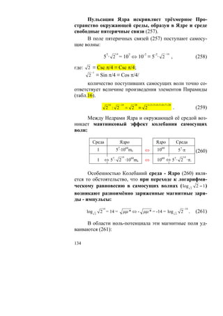 Пульсация Ядра искривляет трёхмерное Про-
странство окружающей среды, образуя в Ядре и среде
свободные пятеричные связи (257).
     В поле пятеричных связей (257) поступают самосу-
щие волны:
                               14                                              −14
                     57· 2 = 107 ⇔ 10-7 ≡ 5-7· 2                                         ,                          (258)

где: 2 ≡ Csc π/4 ≡ Csc π/4;
       −1
     2 ≡ Sin π/4 ≡ Cos π/4/
      количество поступивших самосущих волн точно со-
ответствует величине произведения элементов Пирамиды
(табл.16).
                          14        −14         28         1+ 2 + 3+ 4 + 5+ 6 + 7 = 28
                          2 : 2           = 2        ≡ 2                                     .                      (259)

      Между Недрами Ядра и окружающей её средой воз-
никает маятниковый эффект колебания самосущих
волн:

            Среда                   Ядро                            Ядро                         Среда
                1              57·1069mc               ⇔              1069                           57·π           (260)
                                     14                                                                   14
                1     ⇔ 57· 2 ·1069mc                  ⇔              1069 ⇔ 57· 2 ·π.


      Особенностью Колебаний среда - Ядро (260) явля-
ется то обстоятельство, что при переходе к логарифми-
ческому равновесию в самосущих волнах ( log 2 2 = 1 )
возникают разноимённо заряженные магнитные заря-
ды - импульсы:
                     14                                                                                   −14
      log   2
                    2 = 14 =          μμ * ⇔ - μμ * = -14 = log                                  2
                                                                                                      2         .   (261)

     В области ноль-потенциала эти магнитные поля уд-
ваиваются (261):

134
 
