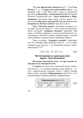 "6. Семь Предвечных Владык (log227 = 7) и Семь
Истин (7 = To + τ) перестали существовать (Квант - эк-
вивалент Тянь и два Цинь ещё в ядро не поступили,
рис.28.1), и Вселенная - необходимости Сын (В Едином
Космосе Случайностей нет) - была погружена в Пара-
                                                       7
нишпанну (состояние ядра перед вдохом кванта 2 ,
рис.28.1), чтобы быть выдохнутой тем, что есть и в то-
же время нет. Не было ничего" (рис.28.2 и 28.3).
      Фраза "Не было ничего" описывает состояние, ко-
гда ядро "вдохнуло" квант 27 = 128, но ещё не выдохнуло.
Такое состояние "задержки дыхания" проявляет себя
везде и во Всём, например в генах наследственности, за-
ключённых в оболочку головки сперматозоида, в семени
любого Живого, ждущего нового рождения в Жизнь.
      Такое состояние "задержки дыхания" характерно
тем, что в Недрах Ядра возникает Рупа (То = 4), а в окру-
жающей среде Арупа (τ = 3); появляется разность потен-
циалов (рис.27.3):
              3
                  128 − 4 128 = τ 27 −   (
                                         T0
                                                    )
                                              27 ≡ H .   (264)

        102. Сотворение из самосущих волн
              Арупы - Рупы Вселенной
      Вселенная появляется везде, где при сжатии са-
мосущих волн появляется Свет.
      В сжатом до Света поле самосущей волны появля-
ется Рупа (То = 4), которую окружает среда Арупа (τ = 3).
Этот энергетический комплекс Рупы в Арупе Авторы
Книги Дзиан называют Паранишпанна (рис.28.3), а его
математическое описание связано с неравенством:

                  Паранишпанна (рис.28.3)
           Не насыщенное ядро    Насыщенное ядро         (265)
            Рупа      Арупа      Арупа      Рупа
           Н = 27/4 ⇔ 27/3 = h ⇔ h³ = 27 ⇔ 27 = H4.

136
 