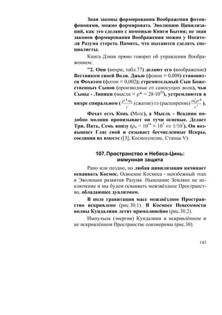 Зная законы формирования Воображения фотон-
фононами, можно формировать Эволюцию Цивилиза-
ций, как это сделано с помощью Книги Бытия; не зная
законов формирования Воображения можно у Носите-
ля Разума стереть Память, что пытаются сделать спе-
циалисты.
     Книга Дзиан прямо говорит об управлении Вообра-
жением:
     "2. Они (вихри, табл.77) делают его (воображение)
Вестником своей Воли. Джью (фонон ≡ 0,008) становит-
ся Фохатом (фотон ≡ 0,002); стремительный Сын Боже-
ственных Сынов (производные от самосущих волн), чьи
Сыны - Липики (мысли ≡ ρ* = 28·1020), устремляются в
                     ρ * ω0                             ω0 ρ *
                                                         3
вихре спиральном (            (сжатие) ⇔ (расширение)            ).
                       c                                 c3
     Фохат есть Конь (Мозг), а Мысль - Всадник по-
добно молнии пронизывает он тучи огневые. Делает
Три, Пять, Семь внизу (ρ4 = 1014 ≡ 107 ⇔ 1/107). Он воз-
вышает Глас свой и созывает бесчисленные Искры,
соединяя их вместе ([3], Космогенезис, Станца V).


         107. Пространство и Небеса-Цинь:
                 иммунная защита
      Рано или поздно, но любая цивилизация начинает
осваивать Космос. Освоение Космоса - неизбежный этап
в Эволюции развития Разума. Нынешние Земляне не ис-
ключение и мы будем осваивать межзвёздное Пространст-
во, обладающее дуализмом.
      В поле гравитации масс межзвёздное Простран-
ство искривлено (рис.30.1). В Космосе Невесомости
волны Кундалини летят прямолинейно (рис.30.2).
      Импульсы (энергия) Кундалини в искривлённом и
не искривлённом Пространстве соизмеримы (рис.30).


                                                              143
 