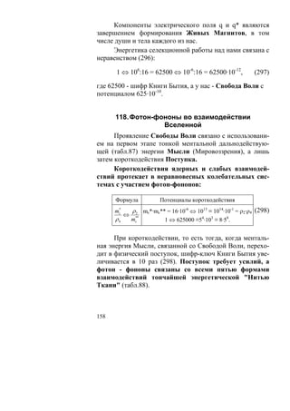 Компоненты электрического поля q и q* являются
завершением формирования Живых Магнитов, в том
числе души и тела каждого из нас.
     Энергетика селекционной работы над нами связана с
неравенством (296):

      1 ⇔ 106:16 = 62500 ⇔ 10-6:16 = 62500·10-12,               (297)

где 62500 - шифр Книги Бытия, а у нас - Свобода Воли с
потенциалом 625·10-10.


      118. Фотон-фононы во взаимодействии
                   Вселенной
      Проявление Свободы Воли связано с использовани-
ем на первом этапе тонкой ментальной дальнодействую-
щей (табл.87) энергии Мысли (Мировоззрения), а лишь
затем короткодействия Поступка.
      Короткодействия ядерных и слабых взаимодей-
ствий протекает в неравновесных колебательных сис-
темах с участием фотон-фононов:

      Формула             Потенциалы короткодействия
       *
      mc       ρ 2 mc*·mc** = 16·10-6 ⇔ 1013 ≡ 1014·10-1 = ρ2·ρ4 (298)
           ⇔
      ρ4       mc*
                *
                            1 ⇔ 625000 ≡54·103 ≡ 8·58.


      При короткодействии, то есть тогда, когда менталь-
ная энергия Мысли, связанной со Свободой Воли, перехо-
дит в физический поступок, шифр-ключ Книги Бытия уве-
личивается в 10 раз (298). Поступок требует усилий, а
фотон - фононы связаны со всеми пятью формами
взаимодействий тончайшей энергетической "Нитью
Ткани" (табл.88).



158
 