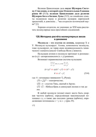 Великая Цивилизация дала науке Шумеров Систе-
му Счисления, в которой одна Относительная Единица
равна 60 (313); великая Цивилизация дала религии
Шумеров бога и богиню Луны (313), но синайские семи-
ты подменили науку и религию шумеров лирической
трескотнёй, и довольны… "мы создатели поэтической нау-
ки" [1].
      Хороши создатели, не умеющие до XXI века рассчи-
тать молекулярные веса простейших соединений.


      128. Методика расчёта молекулярных весов
                      в динамике
      Молекула - это сгусток из атомов, например Х и
У. Молекула пульсирует. Атомы, компоненты молекулы,
тоже пульсируют, не теряя свою индивидуальность хими-
ческого элемента (аналог Свободы Воли у живого).
      Пульсация атомов в молекуле протекает в резонанс-
но (х·у) - антирезонансном (х ± у) режимах.
      Возникает неравновесная система пульсации:
                   x+ y          x− y
                        ⇔ x⋅ y ⇔      ;
                   x− y          x+ y

             (х+у)² ⇔ ху(х² – у²) ⇔ (х² – у²);
                       4 ⇔ х² – у²,                    (314)
где: 4 - потенциал-эквивалент То (Рупа);
        16 ≡ qq * - электричество;
      3
        64 = 4 - сгусток Тянь, сжатый в Арупе;
      3
        32 ⋅ 3 2 - Небеса-Цинь в самосущих волнах и так да-
     лее.
     В любой молекуле (атоме) имеет место быть опор-
ная частота (орбита), определяющая максимальный по-
тенциал х·у, а также два соседних уровня (орбиты), опре-
деляющие потенциалы х + у и х - у (рис.35).
172
 