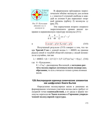 3; (х+у)    В сферическом трёхмерном энерге-
             2; 3·у   тическом объёме молекулы для атомов
             1; (х-у)
                  х, у имеется 6 степеней свободы и каж-
                  дый из атомов 8 раз пересекает опор-
                  ный уровень (орбиту 2) молекулы ху
 Рис.35 Пульсация (рис.35).
  атомов х и у в
                      Эти пересечения второго опорного
    молекуле ху
                  энергетического уровня вносят по-
правки в неравновесную структуру молекулы (311):
                     4     4   1
                         =   =   ⇔ х2 − у2
                    6 ⋅ 8 48 12

и                1 ⇔ (х² – у²) ≡ То·τ·(х² – у²).           (315)
      Полученный результат (315) говорит о том, что ча-
кра Тритий Глаз с длиной волны λ = 4800Å на границе
радела синей и голубой областей спектра у людей возник-
ла не случайно, так как
    λ = 4800Å ≡ (6 = 3,5+2,5 ≡ 3,5²–2,5²)·(с³/ω0³ = 8)·ρ5², (316)
где 6 - Кундалини ;
    8 = с³/ω0³ - расширение Вселенной, а методика рас-
    чёта молекулярных (атомных) весов подверглась
    обрезанию, то есть считается только сумма атомных
    весов.


129. Кислородная единица химических элементов
          как шифр-ключ Книги Бытия
     Определение молекулярных весов в динамике их
формирования точечным участком волны света требует от
лазерной точки взаимодействий, а от среды в форме мо-
лекулы перехода от Хаоса плазмы к Гармонии упорядо-
ченной молекулярной структуры.

                                                             173
 