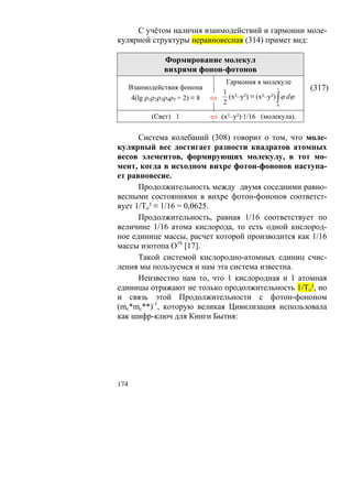 С учётом наличия взаимодействий и гармонии моле-
кулярной структуры неравновесная (314) примет вид:

                  Формирование молекул
                  вихрями фонон-фотонов
                                     Гармония в молекуле
      Взаимодействия фонона
                                    1
                                                        1        (317)
       4(lg ρ1ρ2ρ3ρ4ρ5 = 2) ≡ 8   ⇔   (х²–у²) ≡ (х²–у²) ∫ ϕ dϕ
                                    2                   0

             (Свет) 1             ⇔ (х²–у²)·1/16 (молекула).

      Система колебаний (308) говорит о том, что моле-
кулярный вес достигает разности квадратов атомных
весов элементов, формирующих молекулу, в тот мо-
мент, когда в исходном вихре фотон-фононов наступа-
ет равновесие.
      Продолжительность между двумя соседними равно-
весными состояниями в вихре фотон-фононов соответст-
вует 1/То² ≡ 1/16 = 0,0625.
      Продолжительность, равная 1/16 соответствует по
величине 1/16 атома кислорода, то есть одной кислород-
ное единице массы, расчет которой производится как 1/16
массы изотопа О16 [17].
      Такой системой кислородно-атомных единиц счис-
ления мы пользуемся и нам эта система известна.
      Неизвестно нам то, что 1 кислородная и 1 атомная
единицы отражают не только продолжительность 1/То², но
и связь этой Продолжительности с фотон-фононом
(mc*mc**)-1, которую великая Цивилизация использовала
как шифр-ключ для Книги Бытия:




174
 