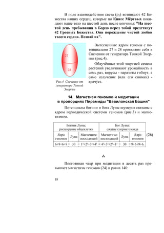 В поле взаимодействия света (ρ5) возникают 42 Бо-
жества наших сердец, которые по Книге Мёртвых поки-
дают наше тело на шестой день после кончины: "На шес-
той день пребывания в Бордо перед тобой предстанут
42 Грозных Божества. Они порождение чистой любви
твоего сердца. Познай их".

                          Вытесненные ядром геномы с по-
                       тенциалами 27 и 28 проявляют себя в
        27             Свечении от генератора Тонкой Энер-
                       гии (рис.4).
                          Облучённые этой энергией семена
          28           растений увеличивают урожайность в
                       семь раз, вирусы - паразиты гибнут, а
                       само излучение (или его снимки) -
Рис.4 Свечение от      врачует.
генератора Тонкой
     Энергии

      14. Магнетизм геномов и медитации
 в пропорциях Пирамиды "Вавилонская Башня"
     Потенциалы богини и бога Луны шумеров связаны с
ядром периодической системы геномов (рис.3) и магне-
тизмом.

         Богиня Луны;                 Бог Луны:
     расширение яйцеклетки       сжатие сперматозоида
  Ядро
        Луна
             Магнетизм: Магнетизм:
                                   Луна
                                                   Ядро  (26)
геномов      восходящий нисходящий               геномов
6+9+6+9 = 30 = 1²+2²+3²+4² ≡ 4²+3²+2²+1² = 30 = 9+6+9+6.




    Постоянная чакр при медитации в десять раз пре-
вышает магнетизм геномов (24) и равна 140:

18
 