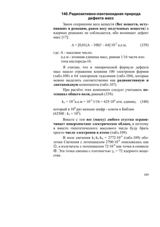 140. Радиоактивно-лантаноидная природа
                  дефекта масс
      Закон сохранения веса веществ (Вес веществ, всту-
пивших в реакцию, равен весу полученных веществ) в
ядерных реакциях не соблюдается, ибо возникает дефект
масс [17]:

           Δ = [0,01(A – 100)² – 64]·10-2 а.е.м,         (339)

где: А - массовое число;
     а.е.м - атомная единица масс, равная 1/16 части изо-
     топа кислорода-16.
      Я считаю, что в эмпирической формуле дефекта
масс нашло отражение влияния 100 электронов фермия
(табл.108) и 64 электронов гадолиния (табл.104), которые
можно выделить соответственно как радиоактивную и
лантаноидную компоненты (табл.107).
      При расчёте этих компонент следует учитывать по-
тенциал общего поля, равный (339):

     k1 = 10-2а.е.м = 10-2·1/16 = 625·106 отн. единиц,   (340)

который в 108 раз меньше шифр - ключа к Библии
(62500 : k1 = 108).
       Вместе с тем вес (массу) любого сгустка ограни-
чивает поверхностное электрическое облако, и поэтому
я вместо гипотетического массового числа буду брать
просто число электронов в атоме (табл.109).
       В поле свечения k2·k3·k4 = 2772·10-8 (табл.109) обо-
лочка Свечения с потенциалом 2700·10-8 описывалась как
  , а излучатель с потенциалом 72·10-8 как точка в символе
  . Эта точка связана с плотностью γn = 72 ядерного веще-
ства.




                                                           189
 