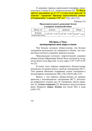 О динамике периода парогазовой атмосферы свиде-
тельствует Станца II, п.5, Антропогенезиса [3]: "5. После
трёхсот миллионов лет (3·108 лет) она стала круглой "и
левизна" "правизна" Времени Апокалипсиса, данные
в Откровениях" и равное 3·106 лет" ([6], табл.114).
                                          Таблица 114
            Продолжительность рождения Земли
                в ядерных взаимодействиях
      Время, лет      левизны           правизны          Общая
    Ядерные
                3·108·106 = 9·1014 3·108·106 = 9·1014 18·(1014 ≡ ρ4).
 взаимодействия


                   144. Цинь и Тянь:
            молекулярные веса воды и песка
      Чем больше остывало облако-плазма, тем больше
электронов вытеснялось на поверхность облака, тем пол-
нее была плотность упаковки энергии в плазме.
      Максимальная плотность энергетической упаковки
облака-плазмы (Праматери Земли) была достигнута тогда,
когда Земля стала Круглой, то есть через 3·108+3·108=6·108
лет [3].
      В конце этого периода поверхность облака-плазмы
находилось на уровне неона с десятью электронами (Ne10).
Этот уровень объясняет содержание десяти электронов в
молекулярных компонентах NH3, CH3 и H2O (табл.113).
      Вместе с тем переход облака-плазмы на уровень
криптона с восемнадцатью электронами (Kr18), вытеснит
на поверхность плазмы уже 18 электронов, вместо преж-
них 10. Атомы отвердеют [3]. Возникнут массы (атомные
веса). Появится твердь Земная или песок SiO2 и вода
(табл.115).




194
 