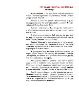 Нет выше Религии, чем Истина!
                     От автора

     Приближения - это основной мировоззренческий
метод Познания причинно-следственных связей Космоса
современной Наукой.
     Единый Космос не терпит Приближений и функ-
ционирует точно и без Случайностей в условиях Взаимо-
действий Всего, Всегда, во Всём.
     Научно - космические Противоречия проявляются
в чёрномырдиновщине: хотели как лучше - получилось
как всегда.
      В современном социуме Всё получается так, как
не хочется потому, что наша наука приближений отвер-
гает Тонкие Энергии принципиально.
     Тонкие Энергии не исчезают оттого, что думают о
ней наши академики, но, взаимодействуя с Энергией
Материи, проявляют себя во множестве так называемых
паранормальных явлениях.
     Паранормальные Явления, возбуждая интерес со-
циума Земли, берутся на заметку Язычеством, Магией,
Эзотерикой, Религией и их описание становится Догма-
ми, порождающими Кумиров.
     Моя работа Единый Космос - это первая работа
всех времён и народов, ныне существующего на Земле
Социума, в которой анализируются и систематизируют-
ся с позиции причинно-следственных связей законы
взаимодействий Тонкой Энергии и Энергии Материи.
      Такой подход вбирает в себя мировоззренческие
Начала язычества, магии, эзотерики, религии и науки, а
это единственный путь к их Единению и спасению от ка-
таклизма Глупости всей нашей цивилизации, Носителем
Разума которой является Человек.

2
 