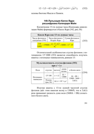 12 × 3,5 = 42 ≡ (28 =        ρρ * )+(14 ≡   μμ * ),     (352)

основы биотока Мысли и Памяти.


            149. Пульсация Капли Ядра:
           расшифровка Календаря Майи
     Космические 13-ти лунные часы (Календарь цивили-
зации Майя) формируется в Капле Ядра (342, рис.38):

      Капля Ядра как 13-ти лунные часы
Число фотонов в    Число фотонов в       Сумма фотонов в
электронах (339)    Недрах Ядра               Ядре             (353)
       318            ρ − (− ρ )
            = 159000 + 5 ** 5 = 10000 = 132 ⋅103 .
      0,002             mc


     Отличительной особенностью сгустка фотонов с по-
тенциалом 13²·1000 (353) является способность излучать
кванты с потенциал-эквивалентом, равным 13:

    Мультиплетность сгустка фотонов (353)
                при с = λν
                                     длина
    Поля       сгусток    частота             в белом свете
                                     волны
                                                               (354)
                                      Δλ =
               13²·100    ν ≡ 13                Δλ : ΔБ =
 Потенциал-                          13000
                                              13000 : 3600 =
 эквивалент    Плазма
                          Δλ/ν ≡ 10³ ≡ ρ5³       3,6(1).
               (рис.38)

      Излучая кванты с 13-ти лунной частотой сгусток
фотонов даёт этим квантам волну в 13000Ǻ, что в 3,6(1)
раза превышает разность длин волн (3600А = DБ) солнеч-
ного белого света.


                                                                 201
 