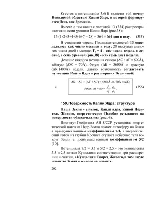 Сгусток с потенциалом 3,6(1) является той вечно-
Невидимой областью Капли Ядра, в которой формиру-
ется День вне Времени.
      Вместе с тем квант с частотой 13 (354) распростра-
няется по семи уровням Капли Ядра (рис.38):
 13·(1+2+3+4+5+6+7 = 28) = 364 ≡ 364 дня в году.     (355)
      В счислении череды Продолжительностей 13 опре-
делялось как число месяцев в году; 28 выступал анало-
гом числа дней в месяце; То = 4 - как число недель в ме-
сяце, а семь уровней (рис.38) - как семь дней недели.
      Деление каждого месяца на синюю (ΔC + ΔГ = 600Ǻ),
жёлтую (ΔЖ = 70Ǻ), белую (ΔБ = 3600Ǻ) и красную
(ΔК 1400Ǻ) недели, давало возможность согласовать
пульсации Капли Ядра и расширения Вселенной:

           ΔK + ΔБ + (ΔГ + ΔС) = 5600Ǻ ⇔ 70Ǻ ≡ ΔЖ;
 и                                    c3 ρ5          (356)
                   5600 : 70 = 80 ≡      ⋅ .
                                      ω0 ρ 2
                                       3




      150. Поверхность Капли Ядра: структура
      Наша Земля - сгусток, Капля ядра, живой Носи-
тель Живого, энергетическое Подобие остывшего на
поверхности облака-плазмы (рис.38).
      Институт Геофизики АН СССР установил: энерге-
тический поток из Недр Земли ломает литосферу на блоки
с преимущественным коэффициентом 7/2, а энергетиче-
ский поток из глубин Космоса сгущает небесные тела во-
круг Земли с преимущественным коэффициентом 5/2
[10].
      Потенциалы 7/2 = 3,5 и 5/2 = 2,5 - это эквиваленты
3,5 и 2,5 витков Кундалини соответственно при расшире-
нии и сжатии, а Кундалини Творец Живого, в том числе
планеты Земля и живого на планете.

202
 