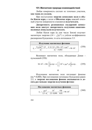 151. Магнитная природа взаимодействий
     Любая поверхность состоит из точечных участков,
как ткань из узелков.
     При поступлении энергии самосущих волн в объ-
ём Капли ядра, а затем к Оболочке ядра, каждый точеч-
ный участок поверхности становится излучателем.
     Дискретность резонансных соударений самосу-
щих волн диктует дискретность излучения квантово-
волновых импульсов излучателем.
     Любая Капля ядра (в том числе Земля) излучает
магнитную энергию (14 = μμ * ) с учётом коэффициента
расширения Кундалини, то есть потенциала 3.5:

          Излучение магнитных фотонов
       T0 μμ * ⋅ 3,5 4 ⋅14 ⋅ 3,5 = 196 = 142 ≡ μμ *                (358)
  k1 =              =                               = 98 ⋅103 .
            **
           mc                  mc = 0,002
                                 **




     Возникает магнитное поле, обладающее Дзиан -
пульсацией (358):

                         ⎛1          1⎞
                                                        1
         98 ⋅103 = 196 ⋅ ⎜ ∫ ϕ dϕ = ± ⎟ ⋅103 ≡ μμ * ⋅ρ5 ∫ ϕ dϕ .
                         ⎜                            3
                                                                   (359)
                         ⎝0          2⎟
                                      ⎠                 0




      Излученное магнитное поле поглощает фононы
(mc*=0,008). При поглощении потенциал Кундалини равен
2,5, и энергия поглощения фонона оказывается в де-
сять раз меньше энергии излучения фотона:

         Поглощение магнитных фононов
                  μμ *              142       196                  (360)
          k2 =               =              =     = 98 ⋅ 102 .
                 2,5 ⋅ m *
                         c       2,5 ⋅ 0,008 0,02


204
 