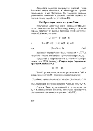 Атмосфера водорода насыщается энергией гелия.
Возникает митоз биоклеток. Стабилизируется процесс
размножения и его Эволюция. Но Эволюция процесса
размножения протекает в условиях законов перехода от
плазмы к планетарной структуре (рис.40).

        154. Пульсация света в сгустке Тянь
      Излучённый магнитный квант - эквивалент Не4², по-
падая с поверхности Капли Ядра в окружающую среду во-
дорода, переходит из режима резонанса (369) в антирезо-
нансный режим пульсации:

              (4 - 2) ⇔ (4² - 2²) ⇔(4 - 2)

и         0 ⇔ (4² - 2²) - (4 - 2) ⇔(4 + 2) ⇔ 0

или                 (0 ⇔ 16 ⇔ 0).                  (368)

     Возникает электрическое поле, так как 16 ≡ qq * , и
"дырявое", то есть планетарное Пространство (рис.40, 1).
     Кундалини с коэффициентом 2,5 сжимает электри-
ческое поле (368), формируя Сокровенную Сороковицу,
кратную Свабхават :
                     16 · 2,5 = 40.                (369)

     За счёт разности потенциалов резонансного (364) и
антирезонансного (368) режимов появляется сгусток

(То⇔Тянь) ≡ (16⇔8²⇔4) - (0⇔16⇔0) = (6⇔64⇔4), (370)

пульсирующий с периодичностью Рупы, то есть То = 4.
      Сгусток Тянь, пульсирующий с периодичностью
То = 4, эквивалентной атомному весу гелия, пульсирует в
резонансно-антирезонансном режиме (табл.118).


208
 