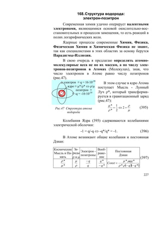 168. Структура водорода:
                   электрон-позитрон
      Современная химия удачно оперирует валентными
электронами, являющимися основой окислительно-вос-
становительных и процессов замещения, то есть реакций в
полях логарифмических волн.
      Ядерные процессы современные Химия, Физика,
Физическая Химия и Химическая Физика не знают,
так как специалистами в этих областях за основу берутся
Парадигмы-Иллюзии.
      В свою очередь я предлагаю определять атомно-
молекулярные веса не по их массам, а по числу элек-
тронов-позитронов в Атомах (Молекулах), зная, что
число электронов в Атоме равно числу позитронов
(рис.47).
      электрон ≡ q = 16·10-20    В этом случае в ядро Атома
          ядро ≡ μ*/ρ* ⇔ ρ/μ поступает Мысль - Лунный
                позитрон ≡
               -q = -16·10-20
                              Луч ρ*, который трансформи-
                              руется в гравитационный заряд
                              (рис.47):
                                      μ* 1    ρ
 Рис.47 Структура атома                 = ⇔2=               (395)
                                      ρ* 2    μ
         водорода

     Колебания Ядра (395) сдерживаются колебаниями
электрической оболочки:
                  -1 = q/-q ⇔ -q*/q* = -1.                   (396)
     В Атоме возникают общие колебания и постоянная
Дзиан:

Космические За-             Вооб-
                 Электрон -            Постоянная
Мысль и Па- ряды            раже-
                 позитроны                Дзиан
   мять     ρиμ              ние                              (397)
    ρ*        μ     −q        q*              μ * μqq *
                                  Const =
    μ*        ρ      q       − q*         ρ * ρ (− q )(− q *)

                                                               227
 