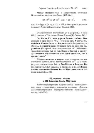 Сгусток (ядро) = μ·То·ωo / c ρ3ρ4 = 28·1026.    (404)

     Между Невесомостью и микро-макро сгустками
Вселенной возникают колебания (403, 404):

           125·10-25 ⇔ 28·1028 или 4 ⇔ 1051,            (405)

где: 51 ≡ lg ρ3 ρ4 /ρ1 ρ2 , а τ·51 = 153 рыбы – улов Апостолов
по совету Христа (Евангелие от Иоанна. [21])

      О Космической Значимости μ* и μ (рис.52) в поле
(405) говорит и Теогенезис Книги Дзиан ([4]. Станца IV):
      "4. Когда Их глаза узрели белого телёнка, Они
сказали в один голос: "Ты – это знак нам. А сейчас мы
войдём в Кольцо Золотых Рогов (начнём биологическую
Жизнь), и отдадим нашу Мудрость тем, на кого ты сам
укажешь (Лазерный свет с потенциалом 1051 (405) может
трансформировать Всё во Всё, Везде и Всегда), и они бу-
дут нашими посланниками как среди молодых, так и
среди старых"
      Слова о молодых и старых многоплановы, так как
относятся к результатам взаимодействий 1051. А к таким
результатам относится Всё: и био-Жизнь а Золотых Ро-
гах магнитных (μ) зарядов, и Жизнь до и после Жизни
в поле магнитной Памяти Рога с Бриллиантовым На-
конечником (рис.52).


                 176. Фононы титана
            и 110 Божеств Книги Мёртвых
     Короткодействующие ядерно-слабые взаимодейст-
вия после столкновения компонент начинают обладать
дальнодействующими электромагнитными взаимодейст-
виями (табл.136).



                                                           237
 