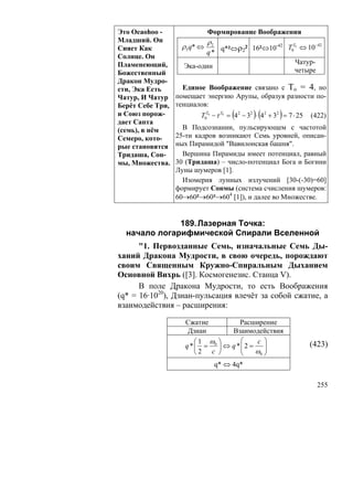 Это Oeaohoo -                 Формирование Воображения
Младший. Он                   ρ2
Сияет Как          ρ 5 q* ⇔         q*²⇔ρ2² 16²⇔10
                                                  -42
                                                      T0T0 ⇔ 10−42
                              q*
Солнце. Он
Пламенеющий,                                                  Чатур-
                    Эка-один
Божественный                                                  четыре
Дракон Мудро-
сти, Эка Есть       Единое Воображение связано с То = 4, но
Чатур, И Чатур    помещает энергию Арупы, образуя разности по-
Берёт Себе Три,   тенциалов:
и Союз порож-                           (     )(        )
                         T0T0 − τ T0 = 4 2 − 32 ⋅ 42 + 32 = 7 ⋅ 25   (422)
дает Сапта
(семь), в нём       В Подсознании, пульсирующем с частотой
Семеро, кото-     25-ти кадров возникают Семь уровней, описан-
рые становятся    ных Пирамидой "Вавилонская башня".
Тридаша, Сон-       Вершина Пирамиды имеет потенциал, равный
мы, Множества.    30 (Тридаша) – число-потенциал Бога и Богини
                  Луны шумеров [1].
                    Изомерия лунных излучений [30-(-30)=60]
                  формирует Сонмы (система счисления шумеров:
                  60→60²→60³→604 [1]), и далее во Множестве.


              189. Лазерная Точка:
  начало логарифмической Спирали Вселенной
      "1. Первозданные Семь, изначальные Семь Ды-
ханий Дракона Мудрости, в свою очередь, порождают
своим Священным Кружно-Спиральным Дыханием
Основной Вихрь ([3]. Космогенезис. Станца V).
      В поле Дракона Мудрости, то есть Воображения
(q* = 16·1020), Дзиан-пульсация влечёт за собой сжатие, а
взаимодействия – расширения:

                    Сжатие          Расширение
                     Дзиан       Взаимодействия
                       ⎛1 ω ⎞       ⎛    c ⎞
                    q *⎜ = 0 ⎟ ⇔ q *⎜2 =    ⎟                        (423)
                       ⎝2 c ⎠       ⎜    ω0 ⎟
                                    ⎝       ⎠
                                   q* ⇔ 4q*

                                                                       255
 