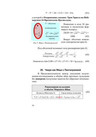 7² – 5² = 24 = 2·12 = 3·8 = 4·6,                 (41)

о которой в Откровениях сказано: Трон Христа на Небе
окружен 24 Пресвятыми Престолами.
                   7² - оболочка          Появление в поле 24 гра-
                   пентаграмма
                                        витации и магнетизма фор-
     8²
                                        мирует водород:
     8≡
          а3          8
                    2 =16≡ ρρ *           24(28+14= ρρ * + μμ * ) =
          ω 02     Электричество                 1008.          (42)
                       (среда)
                                          Вокруг оболочки появля-
 Рис.5 Яйцо с Пентаграммой              ется электричество (рис.6).

          Под оболочкой возникает поле расширения (рис.6):
                                    8      8    8
                   Резонанс        2 ⋅ 2     2    с3
                                           =   =8≡ 3 .              (43)
                 Антирезонанс       8
                                   2 + 2
                                         8
                                             2    ω0

 Появляется Айн СОФ ≡ (7²+5²) - (7²-5²) = 50 ≡ lg ρ3ρ4/ρ1. (44)



             20. Чакра как Яйцо с Пентаграммой
      В Продолжительности между соседними излуче-
ниями-поглощениями в объёме яйца протекает пульсация
без инверсии (получение квантов без обратных потенциа-
лов):

                  Равномерная пульсация
                  в объёме Мирового Яйца
      Полюса в Яйце (рис.5)             Среда между полюсами        (45)
                                                               6
 7²-5² = (7+5)·(7-5) = 12·2 = 24        8 = Тос/ωo≡ с³/ωo ≡   2 .



26
 