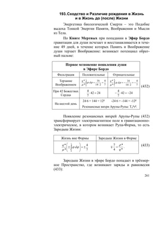 193. Сходство и Различие рождения в Жизнь
           и в Жизнь до (после) Жизни
      Энергетика биологической Смерти – это Подобие
выдоха Тонкой Энергии Памяти, Воображения и Мысли
из Тела.
      По Книге Мертвых при попадании в Эфир Бордо
гравитация для души исчезает и восстанавливается в тече-
ние 49 дней, в течение которых Память и Воображение
души терзает Воображение: возникает потенциал обрат-
ный пальме:

       Первое мгновение появления души
                в Эфире Бордо
  Фильтрация         Положительные              Отрицательные
                        1                       0
   Терзание         q*           16     4   q*             16        4
                    μ*∫                        ∫ ϕ dϕ = − 14 ⋅ 2 = − 7
                         ϕ dϕ =       =
 Воображением                   14 ⋅ 2 7    μ* 1
                       0
                                                                         (432)
При 42 Божествах            4                        4
                              ⋅ 42 = 24             − ⋅ 42 = −24
     Сердца                 7                        7
                     24·6 = 144 = 12²        -24·6 = -144 = -12²
 На шестой день
                     Резонансные вихри Арупы-Рупы: To²τ².

     Появление резонансных вихрей Арупы-Рупы (432)
трансформирует электромагнитное поле в гравитационно-
электрическое, в котором возникает Рупа-Форма, то есть
Зародыш Жизни:

    Жизнь вне Формы                  Зародыш Жизни в Форме
     q* ⎛          ⎞                            7 ρ*
            1
        ⎜ ± ∫ ϕ dϕ ⎟ = ±
                         4
                                            ∓    =   .                   (433)
     μ *⎜ 0
        ⎝
                   ⎟
                   ⎠     7                      4 q*


       Зародыш Жизни в эфире Бордо попадает в трёхмер-
ное Пространство, где возникают заряды и равновесия
(433):
                                                                           261
 
