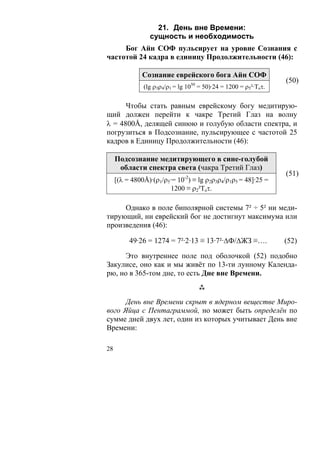 21. День вне Времени:
                 сущность и необходимость
     Бог Айн СОФ пульсирует на уровне Сознания с
частотой 24 кадра в единицу Продолжительности (46):

              Сознание еврейского бога Айн СОФ
                                                                  (50)
               (lg ρ3ρ4/ρ1 = lg 1050 = 50)·24 = 1200 = ρ5²·Тоτ.

      Чтобы стать равным еврейскому богу медитирую-
щий должен перейти к чакре Третий Глаз на волну
λ = 4800Å, делящей синюю и голубую области спектра, и
погрузиться в Подсознание, пульсирующее с частотой 25
кадров в Единицу Продолжительности (46):

     Подсознание медитирующего в сине-голубой
      области спектра света (чакра Третий Глаз)
                                                                  (51)
     [(λ = 4800Å)·(ρ1/ρ5·= 10-2) ≡ lg ρ2ρ3ρ4/ρ1ρ5 = 48]·25 =
                        1200 ≡ ρ2²Тоτ.

     Однако в поле биполярной системы 7² ÷ 5² ни меди-
тирующий, ни еврейский бог не достигнут максимума или
произведения (46):

          49·26 = 1274 = 7²·2·13 ≡ 13·7²·ΔФ/ΔЖЗ ≡….               (52)

      Это внутреннее поле под оболочкой (52) подобно
Закулисе, оно как и мы живёт по 13-ти лунному Календа-
рю, но в 365-том дне, то есть Дне вне Времени.


      День вне Времени скрыт в ядерном веществе Миро-
вого Яйца с Пентаграммой, но может быть определён по
сумме дней двух лет, один из которых учитывает День вне
Времени:

28
 