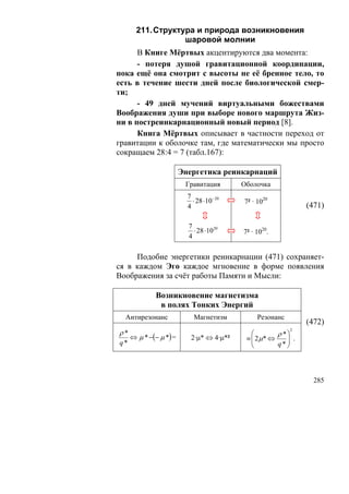 211. Структура и природа возникновения
                   шаровой молнии
      В Книге Мёртвых акцентируются два момента:
      - потеря душой гравитационной координации,
пока ещё она смотрит с высоты не её бренное тело, то
есть в течение шести дней после биологической смер-
ти;
      - 49 дней мучений виртуальными божествами
Воображения души при выборе нового маршрута Жиз-
ни в постреинкарнационный новый период [8].
      Книга Мёртвых описывает в частности переход от
гравитации к оболочке там, где математически мы просто
сокращаем 28:4 = 7 (табл.167):

                        Энергетика реинкарнаций
                         Гравитация        Оболочка
                          7
                            ⋅ 28 ⋅10− 20   7² · 1020
                          4                                    (471)

                          7
                            ⋅ 28 ⋅1020     7² · 1020.
                          4

     Подобие энергетики реинкарнации (471) сохраняет-
ся в каждом Эго каждое мгновение в форме появления
Воображения за счёт работы Памяти и Мысли:

             Возникновение магнетизма
              в полях Тонких Энергий
  Антирезонанс              Магнетизм           Резонанс
                                                               (472)
ρ*
                                                           2

     ⇔ μ * −(− μ *) =      2·μ* ⇔ 4·μ*²
                                              ⎛       ρ *⎞
                                            ≡ ⎜ 2μ* ⇔
                                              ⎜          ⎟ .
q*                                            ⎝       q* ⎟
                                                         ⎠



                                                                 285
 