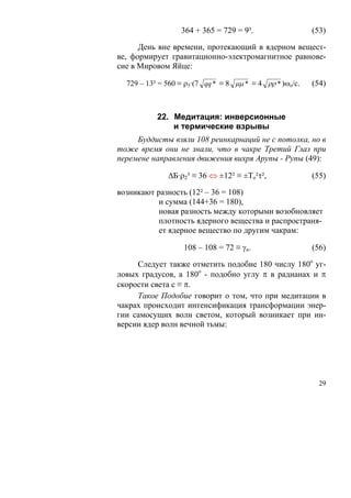 364 + 365 = 729 = 9³.                   (53)

      День вне времени, протекающий в ядерном вещест-
ве, формирует гравитационно-электромагнитное равнове-
сие в Мировом Яйце:

  729 – 13² = 560 ≡ ρ5·(7 qq * ≡ 8 μμ * ≡ 4 ρρ * )ωo/c.   (54)



           22. Медитация: инверсионные
               и термические взрывы
     Буддисты взяли 108 реинкарнаций не с потолка, но в
тоже время они не знали, что в чакре Третий Глаз при
перемене направления движения вихря Арупы - Рупы (49):

              ΔБ·ρ2³ ≡ 36 ⇔ ±12² ≡ ±То²τ²,                (55)

возникают разность (12² – 36 = 108)
           и сумма (144+36 = 180),
           новая разность между которыми возобновляет
           плотность ядерного вещества и распространя-
           ет ядерное вещество по другим чакрам:

                   108 – 108 = 72 ≡ γn.                   (56)

     Следует также отметить подобие 180 числу 180о уг-
ловых градусов, а 180о - подобно углу π в радианах и π
скорости света с ≡ π.
     Такое Подобие говорит о том, что при медитации в
чакрах происходит интенсификация трансформации энер-
гии самосущих волн светом, который возникает при ин-
версии ядер волн вечной тьмы:




                                                            29
 