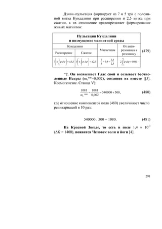 Дзиан–пульсация формирует из 7 и 5 три с полови-
ной витка Кундалини при расширении и 2,5 витка при
сжатии, а их отношение предопределяет формирование
живых магнитов:

                   Пульсация Кундалини
              и возмущение магнитной среды
            Кундалини                                         От анти-
                                            Магнетизм       резонанса к         (479)
 Расширение               Сжатие                             резонансу
 ⎛ 1        ⎞         ⎛ 1        ⎞          7         3,5    7⋅5
7⎜ ± ∫ ϕ dϕ ⎟ = ±3,5 5⎜ ± ∫ ϕ dϕ ⎟ = ±2,5
 ⎜          ⎟         ⎜          ⎟            = 1,4 =       2 ∫ ϕ dϕ = 1081 .
 ⎝ 0        ⎠         ⎝ 0        ⎠          5         2,5    7 +5




     "2. Он возвышает Глас свой и созывает бесчис-
ленные Искры (mc**=0,002), соединяя их вместе ([3].
Космогенезис. Станца V):
                         1081 1081
                               =      = 540000 + 500 ,                          (480)
                         mc * * 0,002

где отношение компонентов поля (480) увеличивает число
реинкарнаций в 10 раз:


                             540000 : 500 = 1080.                               (481)

     На Красной Звезде, то есть в поле 1,4 ≡ 10-3
(ΔK = 1400), появится Человек воли и йоги [4].




                                                                                  291
 