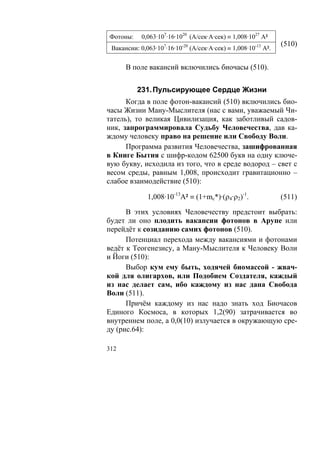 Фотоны:     0,063·107·16·1020 (А/сек·А·сек) ≡ 1,008·1027 А²
                                                                (510)
 Вакансии: 0,063·107·16·10-20 (А/сек·А·сек) ≡ 1,008·10-13 А².

      В поле вакансий включились биочасы (510).


          231. Пульсирующее Сердце Жизни
      Когда в поле фотон-вакансий (510) включились био-
часы Жизни Ману-Мыслителя (нас с вами, уважаемый Чи-
татель), то великая Цивилизация, как заботливый садов-
ник, запрограммировала Судьбу Человечества, дав ка-
ждому человеку право на решение или Свободу Воли.
      Программа развития Человечества, зашифрованная
в Книге Бытия с шифр-кодом 62500 букв на одну ключе-
вую букву, исходила из того, что в среде водород – свет с
весом среды, равным 1,008, происходит гравитационно –
слабое взаимодействие (510):

              1,008·10-13А² ≡ (1+mc*)·(ρ4·ρ2)-1.                (511)

      В этих условиях Человечеству предстоит выбрать:
будет ли оно плодить вакансии фотонов в Арупе или
перейдёт к созиданию самих фотонов (510).
      Потенциал перехода между вакансиями и фотонами
ведёт к Теогенезису, а Ману-Мыслителя к Человеку Воли
и Йоги (510):
      Выбор кум ему быть, ходячей биомассой - жвач-
кой для олигархов, или Подобием Создателя, каждый
из нас делает сам, ибо каждому из нас дана Свобода
Воли (511).
      Причём каждому из нас надо знать ход Биочасов
Единого Космоса, в которых 1,2(90) затрачивается во
внутреннем поле, а 0,0(10) излучается в окружающую сре-
ду (рис.64):

312
 