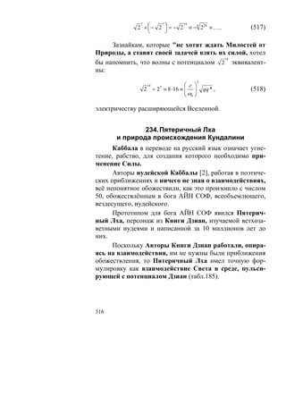 2 × ⎛ − 2 ⎞ = − 2 ≡ − 4 228 ≡ … .
              7       7       14
                 ⎜      ⎟                           (517)
                 ⎝      ⎠

     Зазнайкам, которые "не хотят ждать Милостей от
Природы, а ставят своей задачей взять их силой, хотел
                                        14
бы напомнить, что волны с потенциалом 2 эквивалент-
ны:
                                       3
                14             ⎛ c ⎞
               2 = 2 ≡ 8 ⋅16 ≡ ⎜ ⎟
                     7
                               ⎜ω ⎟        qq * ,   (518)
                               ⎝ 0⎠

электричеству расширяющейся Вселенной.


              234. Пятеричный Лха
      и природа происхождения Кундалини
      Каббала в переводе на русский язык означает угне-
тение, рабство, для создания которого необходимо при-
менение Силы.
      Авторы иудейской Каббалы [2], работая в поэтиче-
ских приближениях и ничего не зная о взаимодействиях,
всё непонятное обожествили, как это произошло с числом
50, обожествлённым в бога АЙН СОФ, всеобъемлющего,
вездесущего, иудейского.
      Прототипом для бога АЙН СОФ явился Пятерич-
ный Лха, персонаж из Книги Дзиан, изучаемой ветхоза-
ветными иудеями и написанной за 10 миллионов лет до
них.
      Поскольку Авторы Книги Дзиан работали, опира-
ясь на взаимодействия, им не нужны были приближения
обожествления, то Пятеричный Лха имел точную фор-
мулировку как взаимодействие Света в среде, пульси-
рующей с потенциалом Дзиан (табл.185).




316
 