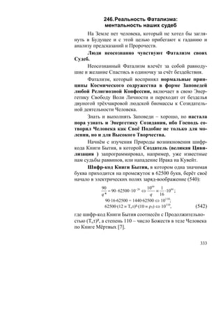 246. Реальность Фатализма:
            ментальность наших судеб
     На Земле нет человека, который не хотел бы загля-
нуть в Будущее и с этой целью прибегают к гаданию и
анализу предсказаний и Пророчеств.
     Люди неосознанно чувствуют Фатализм своих
Судеб.
     Неосознанный Фатализм влечёт за собой равноду-
шие и желание Спастись в одиночку за счёт бездействия.
     Фатализм, который воспринял нормальные прин-
ципы Космического содружества в форме Заповедей
любой Религиозной Конфессии, включает в свою Энер-
гетику Свободу Воли Личности и переходит от безделья
двуногой трёхчакровой людской биомассы к Созидатель-
ной деятельности Человека.
     Знать и выполнять Заповеди – хорошо, но настала
пора узнать и Энергетику Созидания, ибо Господь со-
творил Человека как Своё Подобие не только для мо-
ления, но и для Высокого Творчества.
     Начнём с изучения Природы возникновения шифр-
кода Книги Бытия, в которой Создатель (великая Циви-
лизация ) запрограммировал, например, уже известные
нам судьбы раввинов, или нападение Ирака на Кувейт.
     Шифр-код Книги Бытия, в котором одна значимая
буква приходится на промежуток в 62500 букв, берёт своё
начало в электрических полях заряд-воображение (540):
           90                      1064 1
                              − 26
              = 90 ⋅ 62500 ⋅10 ⇔        ≡ ⋅1084 ;
           q*                       q    16
             90·16·62500 = 1440·62500 ⇔ 10110;
            62500·(12 ≡ Toτ)²·(10 ≡ ρ5) ⇔ 10110,     (542)
где шифр-код Книги Бытия соотнесён с Продолжительно-
стью (Toτ)², а степень 110 – число Божеств в теле Человека
по Книге Мёртвых [7].


                                                       333
 