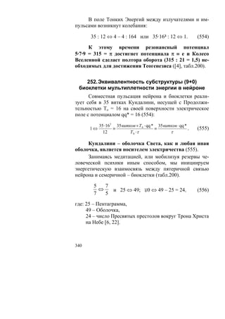 В поле Тонких Энергий между излучателями и им-
пульсами возникнут колебания:

      35 : 12 ⇔ 4 – 4 : 164 или 35·16³ : 12 ⇔ 1.               (554)

      К этому времени резонансный потенциал
5·7·9 = 315 = π достигнет потенциала π ≡ е и Колесо
Вселенной сделает полтора оборота (315 : 21 = 1,5) не-
обходимых для достижения Теогенезиса ([4], табл.200).


    252. Эквивалентность субструктуры (9+0)
 биоклетки мультиплетности энергии в нейроне
      Совместная пульсация нейрона и биоклетки реали-
зует себя в 35 витках Кундалини, несущей с Продолжи-
тельностью То = 16 на своей поверхности электрическое
поле с потенциалом qq* = 16 (554):

           35 ⋅163 35 витков × Т 0 ⋅ qq * 35 витков ⋅ qq *
      1⇔          ≡                      ≡                 .   (555)
             12           Т 0 ⋅τ                τ

     Кундалини – оболочка Света, как и любая иная
оболочка, является носителем электричества (555).
     Занимаясь медитацией, или мобилизуя резервы че-
ловеческой психики иным способом, мы инициируем
энергетическую взаимосвязь между пятеричной связью
нейрона и семеричной – биоклетки (табл.200).

       5   7
         ⇔   и 25 ⇔ 49; ∓0 ⇔ 49 – 25 = 24,                     (556)
       7   5
где: 25 – Пентаграмма,
     49 – Оболочка,
     24 – число Пресвятых престолов вокруг Трона Христа
     на Небе [6, 22].



340
 