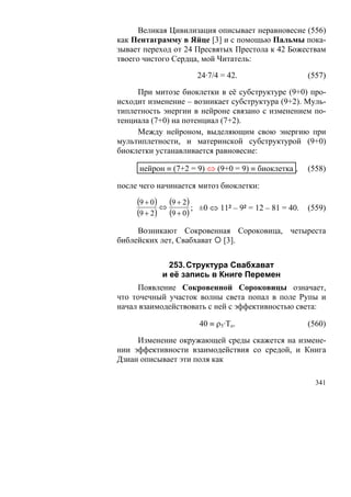 Великая Цивилизация описывает неравновесие (556)
как Пентаграмму в Яйце [3] и с помощью Пальмы пока-
зывает переход от 24 Пресвятых Престола к 42 Божествам
твоего чистого Сердца, мой Читатель:

                      24·7/4 = 42.                    (557)

     При митозе биоклетки в её субструктуре (9+0) про-
исходит изменение – возникает субструктура (9+2). Муль-
типлетность энергии в нейроне связано с изменением по-
тенциала (7+0) на потенциал (7+2).
     Между нейроном, выделяющим свою энергию при
мультиплетности, и материнской субструктурой (9+0)
биоклетки устанавливается равновесие:

      нейрон ≡ (7+2 = 9) ⇔ (9+0 = 9) ≡ биоклетка ,    (558)

после чего начинается митоз биоклетки:
     (9 + 0) ⇔ (9 + 2)
                       ; ±0 ⇔ 11² – 9² = 12 – 81 = 40. (559)
     (9 + 2) (9 + 0)
     Возникают Сокровенная Сороковица, четыреста
библейских лет, Свабхават [3].


              253. Структура Свабхават
            и её запись в Книге Перемен
     Появление Сокровенной Сороковицы означает,
что точечный участок волны света попал в поле Рупы и
начал взаимодействовать с ней с эффективностью света:

                       40 ≡ ρ5·То.                    (560)

     Изменение окружающей среды скажется на измене-
нии эффективности взаимодействия со средой, и Книга
Дзиан описывает эти поля как

                                                        341
 