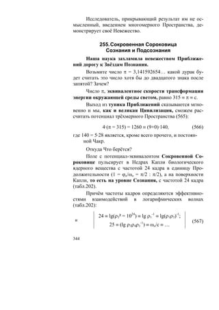 Исследователь, прикрывающий результат им не ос-
мысленный, введением многомерного Пространства, де-
монстрирует своё Невежество.

           255. Сокровенная Сороковица
             Сознания и Подсознания
      Наша наука захламила невежеством Приближе-
ний дорогу к Звёздам Познания.
      Возьмите число π = 3,141592654… какой дурак бу-
дет считать это число хотя бы до двадцатого знака после
запятой? Зачем?
      Число π, эквивалентное скорости трансформации
энергии окружающей среды светом, равно 315 ≡ π ≡ с.
      Выход из тупика Приближений сказываются мгно-
венно и мы, как и великая Цивилизация, сможем рас-
считать потенциал трёхмерного Пространства (565):

             4·(π = 315) = 1260 ≡ (9+0)·140,             (566)
где 140 = 5·28 является, кроме всего прочего, и постоян-
     ной Чакр.
      Откуда Что берётся?
      Поле с потенциал-эквивалентом Сокровенной Со-
роковице пульсирует в Недрах Капли биологического
ядерного вещества с частотой 24 кадра в единицу Про-
должительности (1 = ϕo/ωo = π/2 : π/2), а на поверхности
Капли, то есть на уровне Сознания, с частотой 24 кадра
(табл.202).
      Причём частоты кадров определяются эффективно-
стями взаимодействий в логарифмических волнах
(табл.202):

           24 ≡ lg(ρ3² = 1024) ≡ lg ρ1-1 ≡ lg(ρ1ρ3)-1;
и                                                        (567)
                25 ≡ (lg ρ3ρ4ρ1-1) ≡ ωo/c ≡ …

344
 