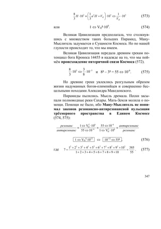 8          ⎛1           ⎞         1
                 H ⋅103 ≡ ⎜ a 2 H = VП ⎟ ⋅103 ⇔    ⋅103               (573)
               3          ⎝ 3          ⎠        VП

или                         1 ⇔ VП²·106.                              (574)

     Великая Цивилизация предполагала, что столкнув-
шись с множеством таких больших Пирамид, Ману-
Мыслитель задумается о Сущности Космоса. Но по нашей
глупости происходит то, что мы имеем.
     Великая Цивилизация передала древним грекам по-
тенциал бога Кроноса 14455 в надежде на то, что мы пой-
мём происхождение пятеричной связи Космоса (572).
           8 3    3
             ⋅10 ⇔ ⋅10 −3 и 8² – 3² = 55 ⇔ 10-6.                      (575)
           3      8

      Но древние греки увлеклись разгульным образом
жизни надуманных богов-олимпийцев и совершенно бес-
цельными походами Александра Македонского.
      Пирамиды пылились. Мысль дремала. Пески засы-
пали полноводные реки Сахары. Мать-Земля молила о по-
мощи. Помощи не было, ибо Ману-Мыслитель не пони-
мал законов резонансно-антирезонансной пульсации
трёхмерного пространства в Едином Космосе
(574, 575):

   резонанс     1 ⇔ VП ⋅106
                     2
                               55 ⇔ 10−6     антирезонанс
              ≡          −6
                            ≡              ≡
 антирезонанс    55 ⇔ 10      1 ⇔ VП ⋅10
                                   2     6
                                               резонанс

                1 ⇔ VП4·1012      ⇔     10-12 ⇔ 55² ,                 (576)

           12 + 22 + 32 + 42 + 52 + 62 + 7 2 + 82 + 92 + 10 2 385
где   7=                                                     =    .   (577)
                 1 + 2 + 3 + 4 + 5 + 6 + 7 + 8 + 9 + 10        55




                                                                        347
 