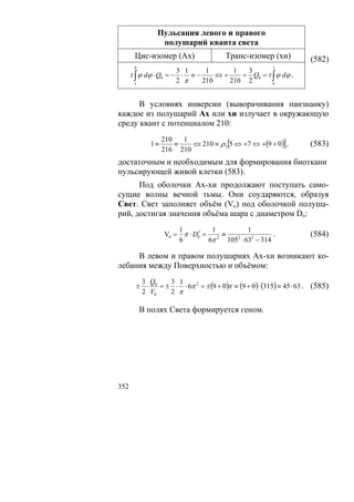 Пульсация левого и правого
                полушарий кванта света
       Цис-изомер (Ах)                Транс-изомер (хи)            (582)
       0                                              1
                      3 1     1      1  3
      τ ∫ ϕ dϕ ⋅ Q0 = − ⋅ ≡−     ⇔+    = Q0 = τ ∫ ϕ dϕ .
       1
                      2 π    210    210 2       0




      В условиях инверсии (выворачивания наизнанку)
каждое из полушарий Ах или хи излучает в окружающую
среду квант с потенциалом 210:
                  210   1
             1≡       ≡   ⇔ 210 ≡ ρ5 [5 ⇔ +7 ⇔ +(9 + 0)] ,         (583)
                  216 210
достаточным и необходимым для формирования биоткани
пульсирующей живой клетки (583).
      Под оболочки Ах-хи продолжают поступать само-
сущие волны вечной тьмы. Они соударяются, образуя
Свет. Свет заполняет объём (Vo) под оболочкой полуша-
рий, достигая значения объёма шара с диаметром Do:
                      1         1          1
                  V0 = π ⋅ D0 = 2 ≡
                            3
                                                    .              (584)
                      6        6π   105 ⋅ 632 − 314
                                       2



     В левом и правом полушариях Ах-хи возникают ко-
лебания между Поверхностью и объёмом:
         3 Q     3 1
        ± ⋅ 0 = ± ⋅ ⋅ 6π 2 = ±(9 + 0)π ≡ (9 + 0) ⋅ (315) ≡ 45 ⋅ 63 . (585)
         2 V0    2 π

           В полях Света формируется геном.




352
 
