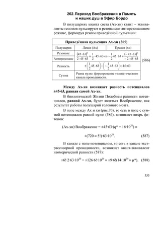 262. Переход Воображения в Память
             и наших душ в Эфир Бордо
     В полушариях кванта света (Ах-хи) квант – эквива-
ленты геномов пульсируют в резонансно-антирезонансном
режиме, формируя режим приведённой пульсации:

       Приведённая пульсация Ах-хи (585)
 Полушария          Левое (Ах)                      Правое (хи)
  Резонанс     (45 ⋅ 63)2    ≡
                                 1              1
                                   ⋅ 45 ⋅ 63 ⇔ − 45 ⋅ 63 ≡
                                                           (− 45 ⋅ 63)2


Антирезонанс   2 ⋅ 45 ⋅ 63       2              2          − 2 ⋅ 45 ⋅ 63
                                                                           (586)
                        ⎛1        ⎞ ⎛ 1           ⎞
  Разность            ± ⎜ 45 ⋅ 63 ⎟ − ⎜ − 45 ⋅ 63 ⎟ = 45 ⋅ 63
                        ⎝2        ⎠ ⎝ 2           ⎠
               Равна нулю: формирование телепатического
   Сумма
               канала проводимости.


     Между Ах-хи возникает разность потенциалов
±45·63, равная самой Ах-хи.
     В биологической Жизни Подобием разности потен-
циалов, равной Ах-хи, будет являться Воображение, как
результат работы полушарий головного мозга.
     В поле между Ах и хи (рис.70), то есть в поле с сум-
мой потенциалов равной нулю (586), возникнет вихрь фо-
тонов:

     (Ах-хи)·Воображение = ±45·63·(q* = 16·1020) ≡

                      ±(720 ≡ 5!)·63·1020.                                 (587)

     В канале с ноль-потенциалом, то есть в канале экст-
расенсорной проводимости, возникнет квант-эквивалент
изомерической разности (587):

    ±6!·2·63·1020 = ±126·6!·1020 ≡ ±9·6!(14·1020 ≡ μ*). (588)



                                                                             353
 